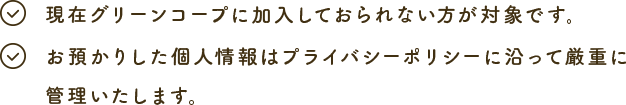 現在グリーンコープに加入しておられない方が対象です。お預かりした個人情報はプライバシーポリシーに沿って厳重に管理いたします。