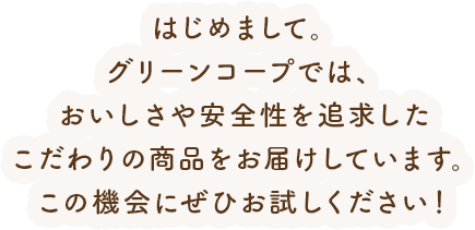 はじめまして。グリーンコープでは、おいしさや安全性を追求したこだわりの商品をお届けしています。この機会にぜひお試しください！