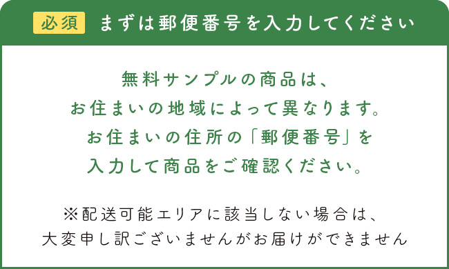 無料サンプルの商品は、お住まいの地域によって異なります。お住まいの住所の「郵便番号」を入力して商品をご確認ください。※配送可能エリアに該当しない場合は、大変申し訳ございませんがお届けができません