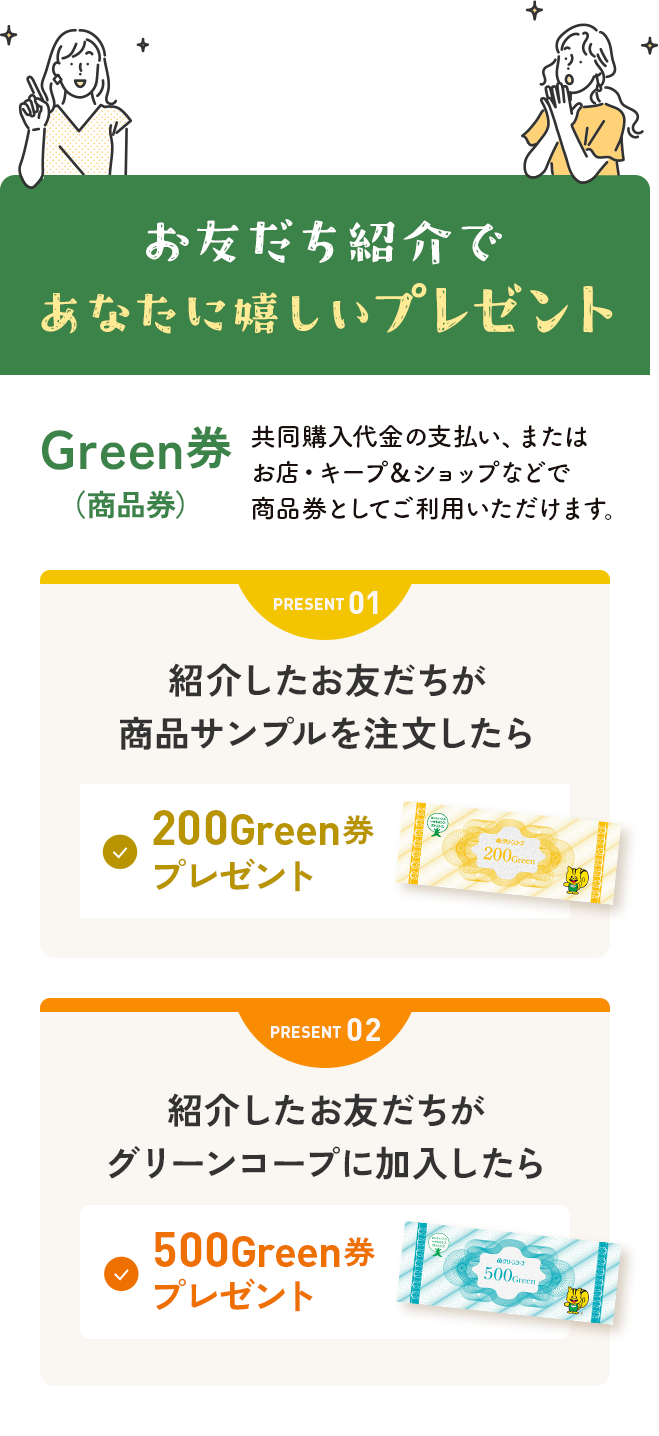 お友だち紹介であなたに嬉しいプレゼント Green券(商品券)共同購入代金の支払い、またはお店・キープ＆ショップなどで商品券としてご利用いただだけます。 PRESENT01 紹介したお友だちが商品サンプルを注文したら 200Green券プレゼント PRESENT02 紹介したお友だちがグリーンコープに加入したら 500Green券プレゼント